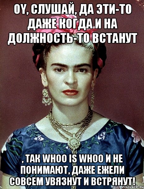 Oy, слушай, да эти-то даже когда и на должность-то встанут , так whoo is whoo и не понимают, даже ежели совсем увязнут и встрянут!