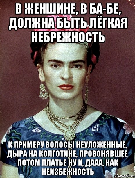 В женшине, в ба-бе, должна быть лёгкая небрежность к примеру волосы неуложенные, дыра на колготине, провонявшее потом платье ну и, дааа, как неизбежность