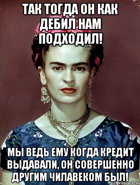 Так тогда он как дебил нам подходил! Мы ведь ему когда кредит выдавали, он совершенно другим чилавеком был!