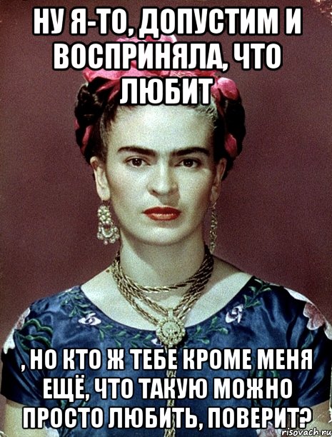 Ну я-то, допустим и восприняла, что любит , но кто ж тебе кроме меня ещё, что такую можно просто любить, поверит?