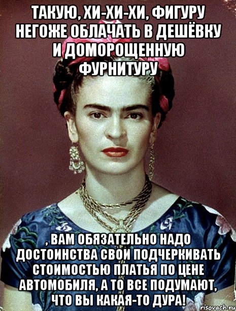 Такую, хи-хи-хи, фигуру негоже облачать в дешёвку и доморощенную фурнитуру , вам обязательно надо достоинства свои подчеркивать стоимостью платья по цене автомобиля, а то все подумают, что Вы какая-то дура!