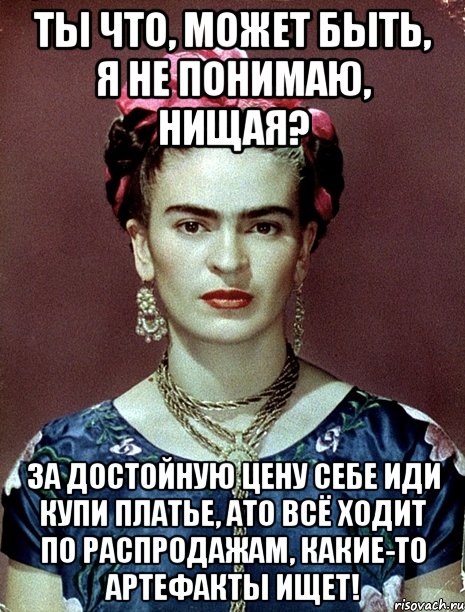 Ты что, может быть, я не понимаю, нищая? За достойную цену себе иди купи платье, АТО всё ходит по распродажам, какие-то артефакты ищет!