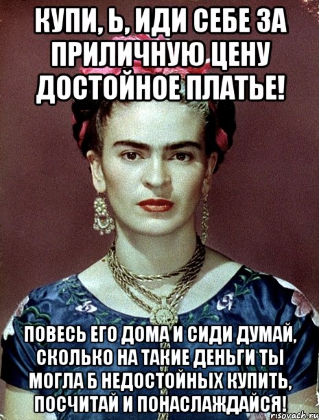 Купи, Ь, иди себе за приличную цену достойное платье! Повесь его дома и сиди думай, сколько на такие деньги ты могла б недостойных купить, посчитай и понаслаждайся!