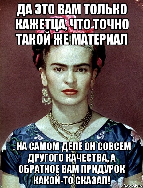 Да это вам только кажетца, что точно такой же материал , на самом деле он совсем другого качества, а обратное вам придурок какой-то сказал!