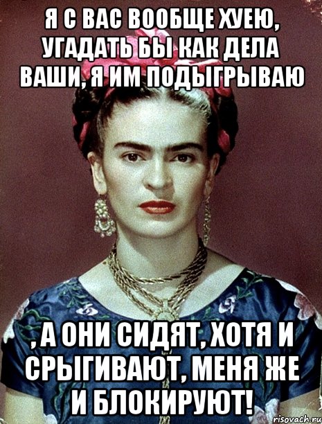 Я с вас вообще хуею, угадать бы как дела ваши, я им подыгрываю , а они сидят, хотя и срыгивают, меня же и блокируют!