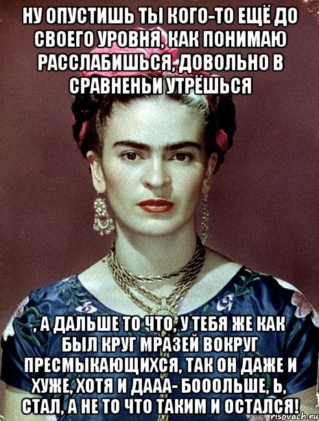 Ну опустишь ты кого-то ещё до своего уровня, как понимаю расслабишься, довольно в сравненьи утрёшься , а дальше то что, у тебя же как был круг мразей вокруг пресмыкающихся, так он даже и хуже, хотя и дааа- бооольше, Ь, стал, а не то что таким и остался!