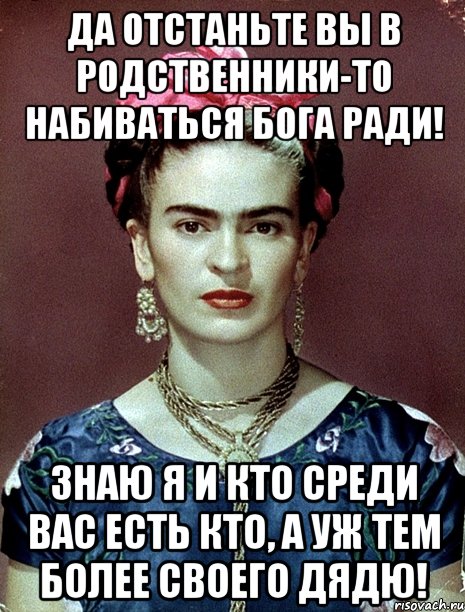 Да отстаньте вы в родственники-то набиваться Бога ради! Знаю я и кто среди вас есть кто, а уж тем более своего дядю!