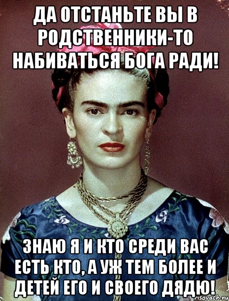 Да отстаньте вы в родственники-то набиваться Бога ради! Знаю я и кто среди вас есть кто, а уж тем более и детей его и своего дядю!