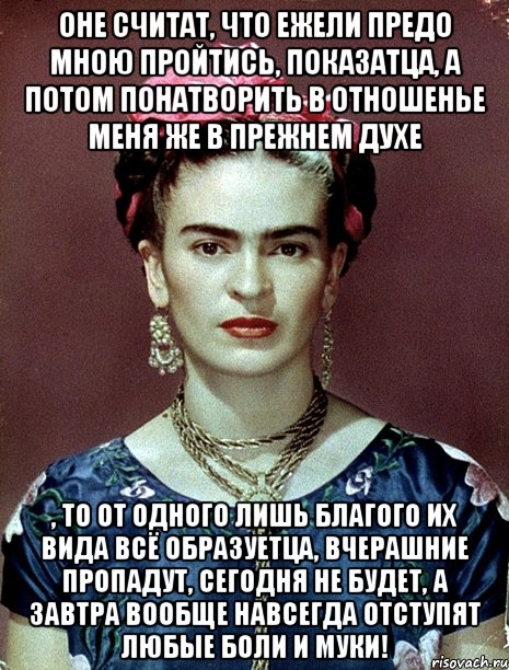 Оне считат, что ежели предо мною пройтись, показатца, а потом понатворить в отношенье меня же в прежнем духе , то от одного лишь благого их вида всё образуетца, вчерашние пропадут, сегодня не будет, а завтра вообще навсегда отступят любые боли и муки!