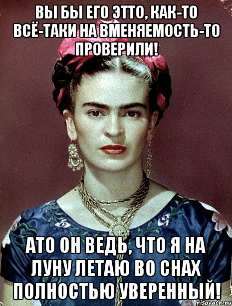Вы бы его этто, как-то всё-таки на вменяемость-то проверили! АТО он ведь, что я на Луну летаю во снах полностью уверенный!