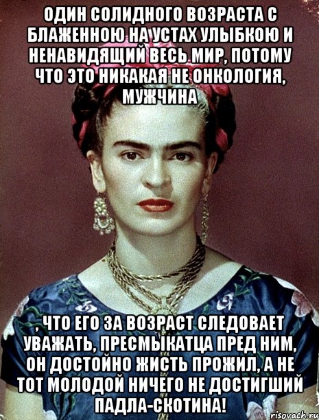 Один солидного возраста с блаженною на устах улыбкою и ненавидящий весь мир, потому что это никакая не онкология, мужчина , что его за возраст следовает уважать, пресмыкатца пред ним, он достойно жисть прожил, а не тот молодой ничего не достигший падла-скотина!