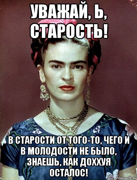 Уважай, Ь, старость! В старости от того-то, чего и в молодости не было, знаешь, как доххуя осталос!