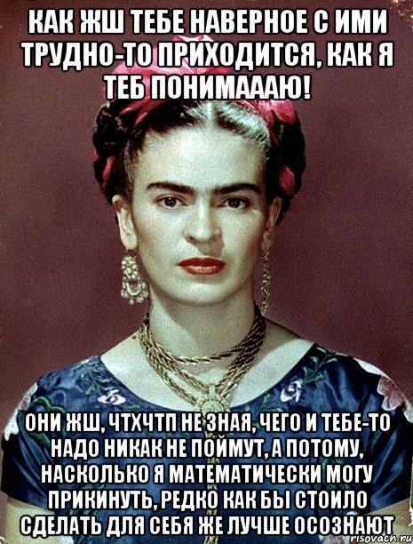Как жш тебе наверное с ими трудно-то приходится, как я теб понимаааю! Они жш, ЧТХЧТП не зная, чего и тебе-то надо никак не поймут, а потому, насколько я математически могу прикинуть, редко как бы стоило сделать для себя же лучше осознают, Мем Magdalena Carmen Frieda Kahlo Ca