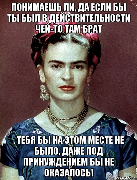 Понимаешь ли, да если бы ты был в действительности чей-то там брат , тебя бы на этом месте не было, даже под принуждением бы не оказалось!