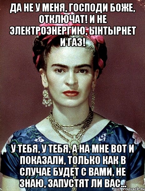 Да не у меня, Господи Боже, отключат! И не электроэнергию, ынтырнет и газ! У тебя, у тебя, а на мне вот и показали, только как в случае будет с вами, не знаю, запустят ли вас...