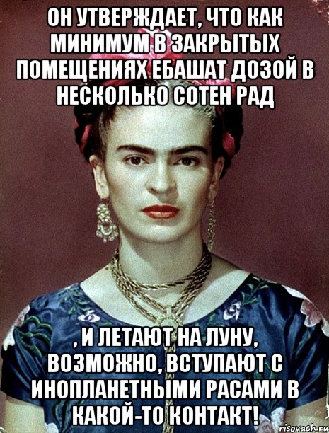 Он утверждает, что как минимум в закрытых помещениях ебашат дозой в несколько сотен рад , и летают на Луну, возможно, вступают с инопланетными расами в какой-то контакт!, Мем Magdalena Carmen Frieda Kahlo Ca