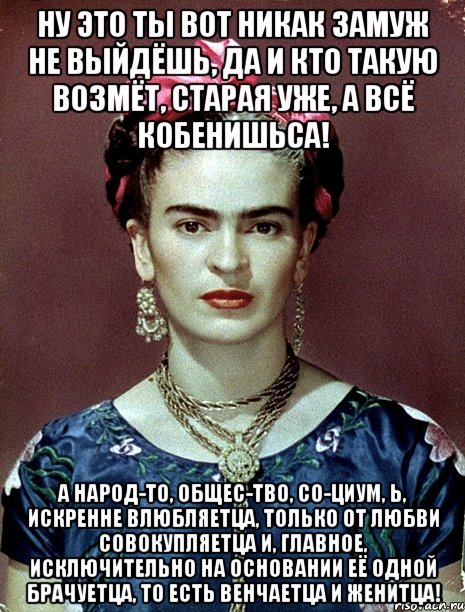 Ну это ты вот никак замуж не выйдёшь, да и кто такую возмёт, старая уже, а всё кобенишьса! А народ-то, общес-тво, со-циум, Ь, искренне влюбляетца, только от любви совокупляетца и, главное, исключительно на основании её одной брачуетца, то есть венчаетца и женитца!, Мем Magdalena Carmen Frieda Kahlo Ca