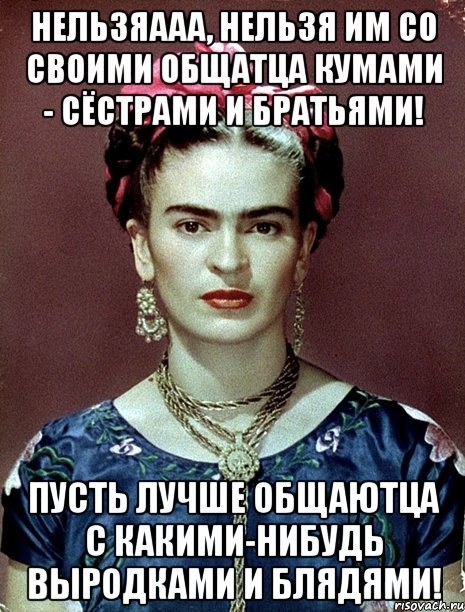 Нельзяааа, нельзя им со своими общатца кумами - сёстрами и братьями! Пусть лучше общаютца с какими-нибудь выродками и блядями!, Мем Magdalena Carmen Frieda Kahlo Ca