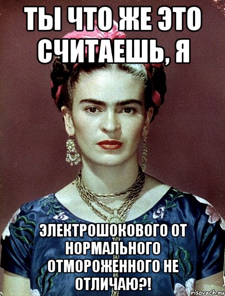 Ты что же это считаешь, я электрошокового от нормального отмороженного не отличаю?!, Мем Magdalena Carmen Frieda Kahlo Ca