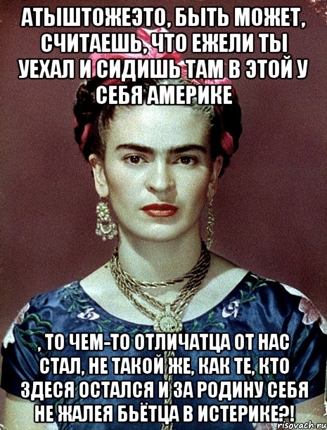 Атыштожеэто, быть может, считаешь, что ежели ты уехал и сидишь там в этой у себя Америке , то чем-то отличатца от нас стал, не такой же, как те, кто здеся остался и за Родину себя не жалея бьётца в истерике?!, Мем Magdalena Carmen Frieda Kahlo Ca