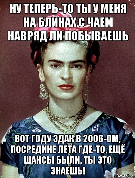 Ну теперь-то ты у меня на блинах с чаем навряд ли побываешь Вот году эдак в 2006-ом, посредине лета где-то, ещё шансы были, ты это знаешь!, Мем Magdalena Carmen Frieda Kahlo Ca