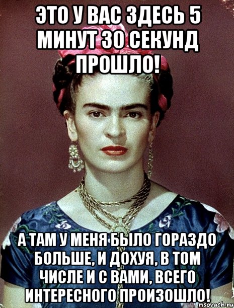 Это у вас здесь 5 минут 30 секунд прошло! А там у меня было гораздо больше, и дохуя, в том числе и с вами, всего интересного произошло!, Мем Magdalena Carmen Frieda Kahlo Ca