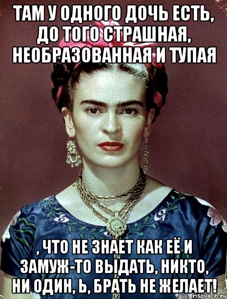 Там у одного дочь есть, до того страшная, необразованная и тупая , что не знает как её и замуж-то выдать, никто, ни один, Ь, брать не желает!, Мем Magdalena Carmen Frieda Kahlo Ca