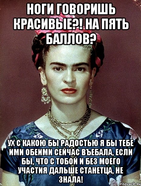 Ноги говоришь красивые?! На пять баллов? Ух с какою бы радостью я бы тебе ими обеими сейчас въебала, если бы, что с тобой и без моего участия дальше станетца, не знала!, Мем Magdalena Carmen Frieda Kahlo Ca