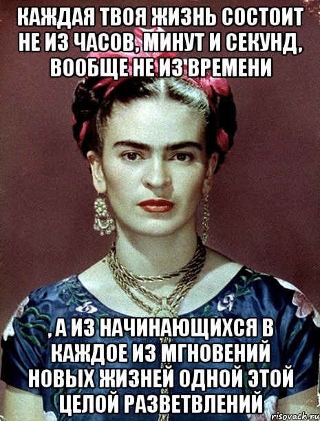 Каждая твоя жизнь состоит не из часов, минут и секунд, вообще не из времени , а из начинающихся в каждое из мгновений новых жизней одной этой целой разветвлений, Мем Magdalena Carmen Frieda Kahlo Ca
