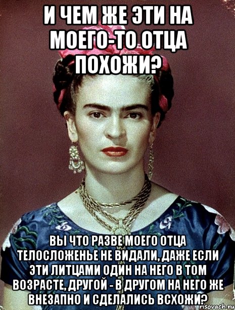 И чем же эти на моего-то отца похожи? Вы что разве моего отца телосложенье не видали, даже если эти литцами один на него в том возрасте, другой - в другом на него же внезапно и сделались всхожи?, Мем Magdalena Carmen Frieda Kahlo Ca