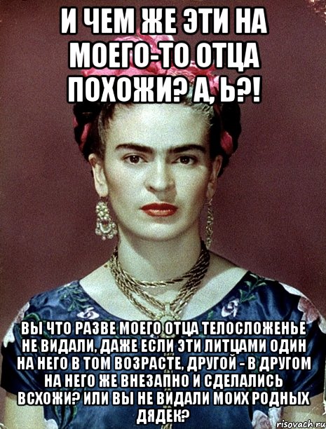 И чем же эти на моего-то отца похожи? А, Ь?! Вы что разве моего отца телосложенье не видали, даже если эти литцами один на него в том возрасте, другой - в другом на него же внезапно и сделались всхожи? Или вы не видали моих родных дядек?