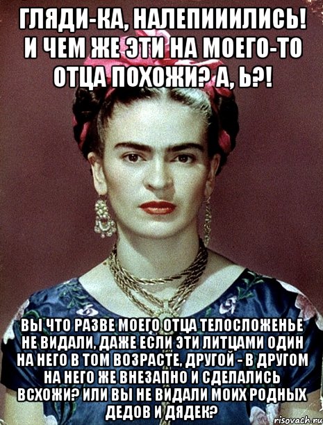 Гляди-ка, налепииились! И чем же эти на моего-то отца похожи? А, Ь?! Вы что разве моего отца телосложенье не видали, даже если эти литцами один на него в том возрасте, другой - в другом на него же внезапно и сделались всхожи? Или вы не видали моих родных дедов и дядек?, Мем Magdalena Carmen Frieda Kahlo Ca