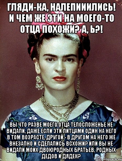Гляди-ка, налепииились! И чем же эти на моего-то отца похожи? А, Ь?! Вы что разве моего отца телосложенье не видали, даже если эти литцами один на него в том возрасте, другой - в другом на него же внезапно и сделались всхожи? Или вы не видали моих двоюродных братьев, родных дедов и дядек?, Мем Magdalena Carmen Frieda Kahlo Ca