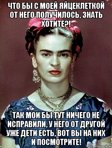 Что бы с моей яйцеклеткой от него получилось, знать хотите?! Так мои бы тут ничего не исправили, у него от другой уже дети есть, вот вы на них и посмотрите!, Мем Magdalena Carmen Frieda Kahlo Ca