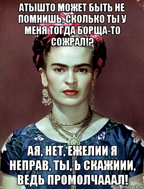АТЫШТО может быть не помнишь, сколько ты у меня тогда борща-то сожрал!? АЯ, нет, ежелии я неправ, ты, Ь скажиии, ведь промолчааал!, Мем Magdalena Carmen Frieda Kahlo Ca