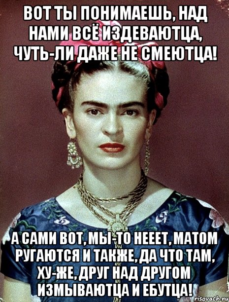 Вот ты понимаешь, над нами всё издеваютца, чуть-ли даже не смеютца! А сами вот, мы-то нееет, матом ругаются и также, да что там, ху-же, друг над другом измываютца и ебутца!, Мем Magdalena Carmen Frieda Kahlo Ca