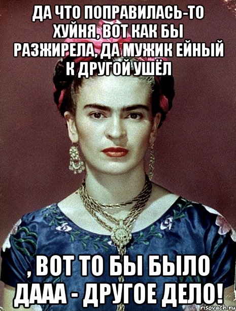 Да что поправилась-то хуйня, вот как бы разжирела, да мужик ейный к другой ушёл , вот то бы было дааа - другое дело!, Мем Magdalena Carmen Frieda Kahlo Ca