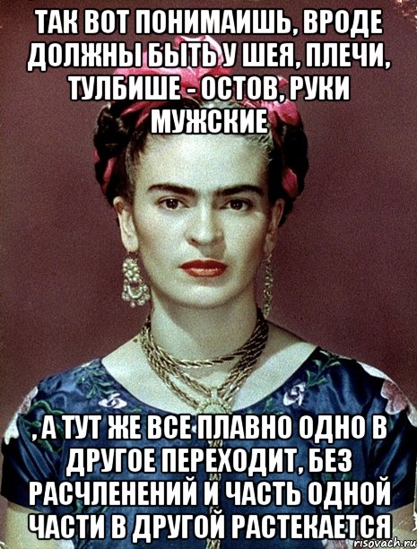 Так вот понимаишь, вроде должны быть у шея, плечи, тулбише - остов, руки мужские , а тут же все плавно одно в другое переходит, без расчленений и часть одной части в другой растекается, Мем Magdalena Carmen Frieda Kahlo Ca