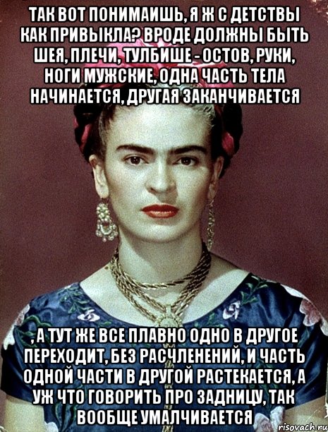 Так вот понимаишь, я ж с детствы как привыкла? Вроде должны быть шея, плечи, тулбише - остов, руки, ноги мужские, одна часть тела начинается, другая заканчивается , а тут же все плавно одно в другое переходит, без расчленений, и часть одной части в другой растекается, а уж что говорить про задницу, так вообще умалчивается, Мем Magdalena Carmen Frieda Kahlo Ca