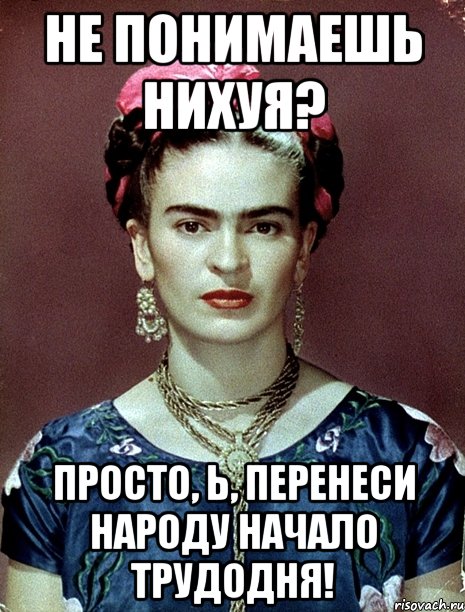 Не понимаешь нихуя? Просто, Ь, перенеси народу начало трудодня!, Мем Magdalena Carmen Frieda Kahlo Ca