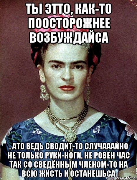 Ты этто, как-то поосторожнее возбуждайса , ато ведь сводит-то случааайно не только руки-ноги, не ровен час так со сведённым членом-то на всю жисть и останешьса, Мем Magdalena Carmen Frieda Kahlo Ca