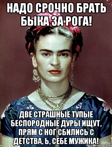 Надо срочно брать быка за рога! Две страшные тупые беспородные дуры ищут, прям с ног сбились с детства, Ь, себе мужика!, Мем Magdalena Carmen Frieda Kahlo Ca