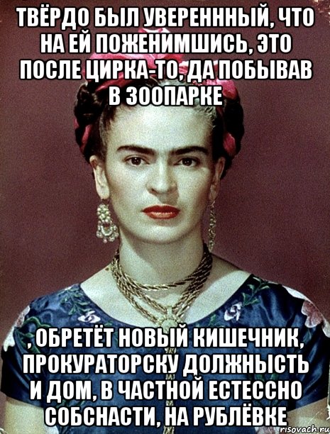 твёрдо был увереннный, что на ей поженимшись, это после цирка-то, да побывав в зоопарке , обретёт новый кишечник, прокураторску должнысть и дом, в частной естессно собснасти, на Рублёвке, Мем Magdalena Carmen Frieda Kahlo Ca