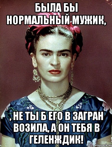 Была бы нормальный мужик, , не ты б его в загран возила, а он тебя в Геленждик!, Мем Magdalena Carmen Frieda Kahlo Ca