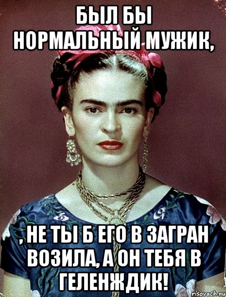 Был бы нормальный мужик, , не ты б его в загран возила, а он тебя в Геленждик!, Мем Magdalena Carmen Frieda Kahlo Ca