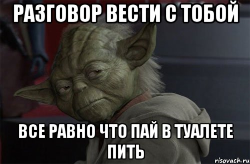разговор вести с тобой все равно что пай в туалете пить