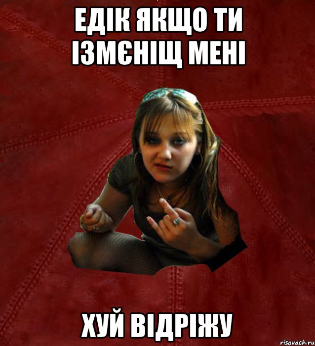 Едік якщо ти ізмєніщ мені хуй відріжу