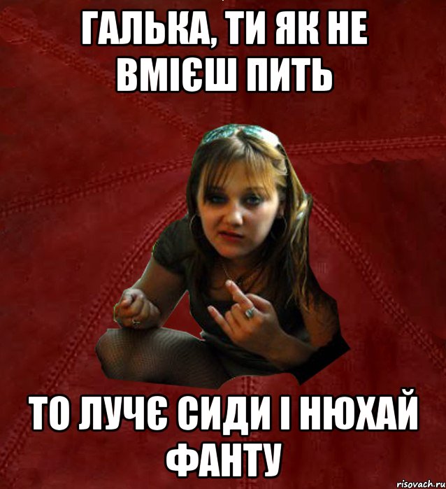 галька, ти як не вмієш пить то лучє сиди і нюхай фанту