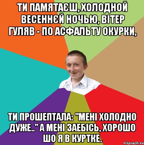 Ти памятаєш, холодной весеннєй ночью, Вітер гуляв - по асфальту окурки, Ти прошептала: "Мені холодно дуже.." А мені заебісь, хорошо шо я в куртке., Мем  малый паца