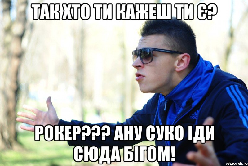 Так хто ти кажеш ти є? Рокер??? ану суко іди сюда бігом!